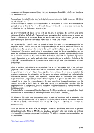 3 / 11
gouvernement. Lorsque ces conditions viennent à manquer, il peut être mis fin aux fonctions
du président du FdL.
Par analogie, Mme la Ministre cite l’arrêt de la Cour administrative du 20 décembre 2012 (no
du rôle 30553C, p.11)2
.
Pour la direction du Fonds d’assainissement de la Cité Syrdall, le pouvoir de nomination est
partagé entre le Grand-Duc et le Conseil de gouvernement pour cinq des membres du
comité-directeur, M. Miltgen en faisant partie.
Le Gouvernement est d’avis qu’au bout de 25 ans, il s’impose de nommer une autre
personne à la tête du FdL, afin d’y permettre un renouveau et de s’assurer que la gestion se
fasse conformément à ses vues. Pour un certain nombre de raisons cette garantie n’est
actuellement pas donnée. Il en est de même pour le Fonds Cité Syrdall.
Le Gouvernement considère que «la gestion actuelle du Fonds pour le développement du
logement et de l’habitat manque de transparence et que les efforts de communication du
président du Fonds envers le ministre de tutelle sont insuffisants pour y remédier (cf.
l’absence d’informations cohérentes et complètes en dépit de demandes répétées en ce
sens, les demandes d’information de ces dernières semaines rendues nécessaires en raison
de la carence en matière de communication de l’actuel président, les réponses reçues qui
restent lacunaires et en partie contradictoires, par exemple sur la résiliation de la ligne de
crédit ING ou la délégation de signature à une personne qui n’est pas membre du comité-
directeur).»
Mme la Ministre parle encore de l’impression que le FdL ne dispose plus d’une direction
(ligne de crédit coupée, absence d’objectifs clairement fixés en termes de constructions,
incapacité de fournir un relevé des propriétés immobilières. Il est encore question de
pratiques douteuses de délégations de signature, de retards inexpliqués ou mal expliqués
concernant certains projets, des réactions tardives face au problème des heures
supplémentaires, une gestion globalement inappropriée de la gestion de cette affaire, le non-
respect de la règle de contre-signature de deux membres du comité-directeur pour la
mission attribuée à PWC dans le cadre des heures supplémentaires prestées dans le
département de la comptabilité, ainsi qu’un défaut de communication au comité-directeur en
temps opportun.
S’y ajoute le fait que par ces différentes fonctions, M. Miltgen était aussi bien contrôleur (haut
fonctionnaire au Ministère) que contrôlé (Président du Fonds du Logement).
M. Miltgen a fait valoir ses observations dans le cadre d’une lettre qu’il a adressée à la
Ministre du Logement en date du 19 février 2015 et par courrier adressé au Premier Ministre
le 13 mars 2015. Parallèlement l’avocat de M. Miltgen a adressé un courrier au
gouvernement.
Dans sa lettre du 13 mars 2015, M. Miltgen a écrit «La production annuelle a augmenté
considérablement». Mme la Ministre ne peut pas partager cette vue et cite les chiffres
concernant le nombre de personnes travaillant au FdL et le nombre de logements réalisés au
fil des années.
2
http://www.ja.etat.lu/30553C.DOC
 