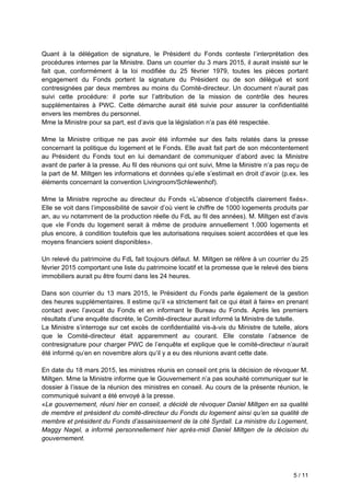 5 / 11
Quant à la délégation de signature, le Président du Fonds conteste l’interprétation des
procédures internes par la Ministre. Dans un courrier du 3 mars 2015, il aurait insisté sur le
fait que, conformément à la loi modifiée du 25 février 1979, toutes les pièces portant
engagement du Fonds portent la signature du Président ou de son délégué et sont
contresignées par deux membres au moins du Comité-directeur. Un document n’aurait pas
suivi cette procédure: il porte sur l’attribution de la mission de contrôle des heures
supplémentaires à PWC. Cette démarche aurait été suivie pour assurer la confidentialité
envers les membres du personnel.
Mme la Ministre pour sa part, est d’avis que la législation n’a pas été respectée.
Mme la Ministre critique ne pas avoir été informée sur des faits relatés dans la presse
concernant la politique du logement et le Fonds. Elle avait fait part de son mécontentement
au Président du Fonds tout en lui demandant de communiquer d’abord avec la Ministre
avant de parler à la presse. Au fil des réunions qui ont suivi, Mme la Ministre n’a pas reçu de
la part de M. Miltgen les informations et données qu’elle s’estimait en droit d’avoir (p.ex. les
éléments concernant la convention Livingroom/Schlewenhof).
Mme la Ministre reproche au directeur du Fonds «L’absence d’objectifs clairement fixés».
Elle se voit dans l’impossibilité de savoir d’où vient le chiffre de 1000 logements produits par
an, au vu notamment de la production réelle du FdL au fil des années). M. Miltgen est d’avis
que «le Fonds du logement serait à même de produire annuellement 1.000 logements et
plus encore, à condition toutefois que les autorisations requises soient accordées et que les
moyens financiers soient disponibles».
Un relevé du patrimoine du FdL fait toujours défaut. M. Miltgen se réfère à un courrier du 25
février 2015 comportant une liste du patrimoine locatif et la promesse que le relevé des biens
immobiliers aurait pu être fourni dans les 24 heures.
Dans son courrier du 13 mars 2015, le Président du Fonds parle également de la gestion
des heures supplémentaires. Il estime qu’il «a strictement fait ce qui était à faire» en prenant
contact avec l’avocat du Fonds et en informant le Bureau du Fonds. Après les premiers
résultats d’une enquête discrète, le Comité-directeur aurait informé la Ministre de tutelle.
La Ministre s’interroge sur cet excès de confidentialité vis-à-vis du Ministre de tutelle, alors
que le Comité-directeur était apparemment au courant. Elle constate l’absence de
contresignature pour charger PWC de l’enquête et explique que le comité-directeur n’aurait
été informé qu’en en novembre alors qu’il y a eu des réunions avant cette date.
En date du 18 mars 2015, les ministres réunis en conseil ont pris la décision de révoquer M.
Miltgen. Mme la Ministre informe que le Gouvernement n’a pas souhaité communiquer sur le
dossier à l’issue de la réunion des ministres en conseil. Au cours de la présente réunion, le
communiqué suivant a été envoyé à la presse.
«Le gouvernement, réuni hier en conseil, a décidé de révoquer Daniel Miltgen en sa qualité
de membre et président du comité-directeur du Fonds du logement ainsi qu’en sa qualité de
membre et président du Fonds d’assainissement de la cité Syrdall. La ministre du Logement,
Maggy Nagel, a informé personnellement hier après-midi Daniel Miltgen de la décision du
gouvernement.
 