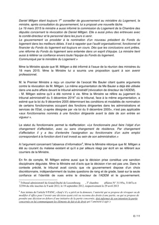 6 / 11
Daniel Miltgen étant toujours 1er
conseiller de gouvernement au ministère du Logement, la
ministre, après consultation du gouvernement, lui a proposé une nouvelle tâche.
Le 19 mars 2015 la ministre a aussi informé la commission du Logement de la Chambre des
députés concernant la révocation de Daniel Miltgen. Elle a aussi prévu des entrevues avec
le comité-directeur et le personnel dans les jours à venir.
Le gouvernement va procéder à la nomination d’un nouveau président du Fonds du
logement dans les meilleurs délais. Il est à rappeler que l’audit organisationnel, fonctionnel et
financier du Fonds du logement est toujours en cours. Dès que les conclusions sont prêtes,
une réforme du Fonds du logement sera entamée dans un esprit d’équipe. La ministre tient
aussi à réitérer sa confiance envers toute l’équipe du Fonds du logement.
Communiqué par le ministère du Logement »
Mme la Ministre ajoute que M. Miltgen a été informé à l’issue de la réunion des ministres du
18 mars 2015. Mme la Ministre lui a soumis une proposition quant à son avenir
professionnel.
M. le Premier Ministre a reçu un courrier de l’avocat Me Bauler citant quatre arguments
contre la révocation de M. Miltgen. La même argumentation de Me Bauler a déjà été utilisée
dans une autre affaire devant le tribunal administratif (révocation de directeur de l’ADEM).
- M. Miltgen estime qu’il a été nommé à vie. Mme la Ministre se réfère au jugement du
tribunal administratif du 5 décembre 20143
où le tribunal, face à la même argumentation, a
estimé que la loi du 9 décembre 2005 déterminant les conditions et modalités de nomination
de certains fonctionnaires occupant des fonctions dirigeantes dans les administrations et
services de l’Etat, ci-après désignée par «la loi du 9 décembre 2005», n’est pas applicable
«aux fonctionnaires nommés à une fonction dirigeante avant la date de son entrée en
vigueur ».
Le statut du fonctionnaire permet la réaffectation: «Le fonctionnaire peut faire l’objet d’un
changement d’affectation, avec ou sans changement de résidence. Par changement
d’affectation il y a lieu d’entendre l’assignation au fonctionnaire d’un autre emploi
correspondant à la fonction dont il est investi au sein de son administration.»
A l’argument concernant l’absence d’information4
, Mme la Ministre rétorque que M. Miltgen a
été au courant du malaise existant et qu’il a par ailleurs réagi par écrit en se référant aux
courriers de la Ministre.
En fin de compte, M. Miltgen estime aussi que la décision prise constitue une sanction
disciplinaire déguisée. Mme la Ministre est d’avis que la décision n’en est pas une. Dans le
contexte précité, le tribunal avait conclu que «le gouvernement dispose d’un choix
discrétionnaire, indépendamment de toutes questions de rang et de grade, basé sur la seule
confiance et l’identité de vues entre le directeur de l’ADEM et le gouvernement.
3
Tribunal administratif du Grand-Duché de Luxembourg , 3e
chambre affaires N° 31195a, 31447a et
32394 du rôle inscrites le 9 août 2012, le 19 septembre 2012, respectivement le 29 avril 2013
4
Aux termes de l’article 9 PANC, «Sauf s’il y a péril en la demeure, l’autorité qui se propose de révoquer ou de
modifier d’office pour l’avenir une décision ayant créé ou reconnu des droits à une partie, ou qui se propose de
prendre une décision en dehors d’une initiative de la partie concernée, doit informer de son intention la partie
concernée en lui communiquant les éléments de fait et de droit qui l’amènent à agir.»
 