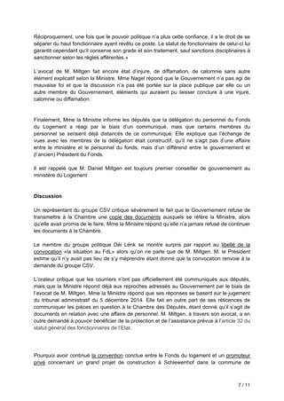 7 / 11
Réciproquement, une fois que le pouvoir politique n’a plus cette confiance, il a le droit de se
séparer du haut fonctionnaire ayant revêtu ce poste. Le statut de fonctionnaire de celui-ci lui
garantit cependant qu’il conserve son grade et son traitement, sauf sanctions disciplinaires à
sanctionner selon les règles afférentes.»
L’avocat de M. Miltgen fait encore état d’injure, de diffamation, de calomnie sans autre
élément explicatif selon la Ministre. Mme Nagel répond que le Gouvernement n’a pas agi de
mauvaise foi et que la discussion n’a pas été portée sur la place publique par elle ou un
autre membre du Gouvernement, éléments qui auraient pu laisser conclure à une injure,
calomnie ou diffamation.
Finalement, Mme la Ministre informe les députés que la délégation du personnel du Fonds
du Logement a réagi par le biais d’un communiqué, mais que certains membres du
personnel se seraient déjà distancés de ce communiqué. Elle explique que l’échange de
vues avec les membres de la délégation était constructif, qu’il ne s’agit pas d’une affaire
entre le ministère et le personnel du fonds, mais d’un différend entre le gouvernement et
(l’ancien) Président du Fonds.
Il est rappelé que M. Daniel Miltgen est toujours premier conseiller de gouvernement au
ministère du Logement
Discussion
Un représentant du groupe CSV critique sévèrement le fait que le Gouvernement refuse de
transmettre à la Chambre une copie des documents auxquels se réfère la Ministre, alors
qu’elle avait promis de le faire. Mme la Ministre répond qu’elle n’a jamais refusé de continuer
les documents à la Chambre.
Le membre du groupe politique Déi Lénk se montre surpris par rapport au libellé de la
convocation «la situation au FdL» alors qu’on ne parle que de M. Miltgen. M. le Président
estime qu’il n’y avait pas lieu de s’y méprendre étant donné que la convocation renvoie à la
demande du groupe CSV.
L’orateur critique que les courriers n’ont pas officiellement été communiqués aux députés,
mais que la Ministre répond déjà aux reproches adressés au Gouvernement par le biais de
l’avocat de M. Miltgen. Mme la Ministre répond que ses réponses se basent sur le jugement
du tribunal administratif du 5 décembre 2014. Elle fait en outre part de ses réticences de
communiquer les pièces en question à la Chambre des Députés, étant donné qu’il s’agit de
documents en relation avec une affaire de personnel. M. Miltgen, à travers son avocat, a en
outre demandé à pouvoir bénéficier de la protection et de l’assistance prévue à l’article 32 du
statut général des fonctionnaires de l’Etat.
Pourquoi avoir continué la convention conclue entre le Fonds du logement et un promoteur
privé concernant un grand projet de construction à Schlewenhof dans la commune de
 