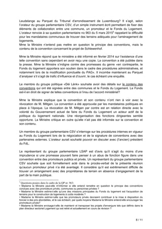 8 / 11
Leudelange au Parquet du Tribunal d'arrondissement de Luxembourg? Il s’agit, selon
l’orateur du groupe parlementaire CSV, d’un simple instrument écrit permettant de fixer des
éléments de collaboration entre une commune, un promoteur et le Fonds du Logement.
L’orateur renvoie à sa question parlementaire no 963 du 5 mars 20155
rappelant la difficulté
pour les mandataires communaux de trouver des terrains adéquats pour l’aménagement de
logements.
Mme la Ministre n’entend pas mettre en question le principe des conventions, mais le
contenu de la convention concernant le projet de Schlewenhof.
Mme la Ministre répond que le ministère a été informé en février 2014 sur l’existence d’une
telle convention sans cependant en avoir reçu une copie. La convention a été publiée dans
la presse. Mme la Ministre s’indigne contre des promesses du genre «en contrepartie, le
Fonds du logement apportera son soutien dans le cadre des procédures administratives, et
notamment lors de la modification ponctuelle du PAG». Il incombe maintenant au Parquet
d’analyser s’il s’agit de trafic d’influence et d’ouvrir, le cas échéant une enquête.
Le membre du groupe politique «Déi Lénk» souhaite avoir des détails sur le contenu des
conventions qui ont été signées entre des communes et le Fonds du Logement. Le Fonds
est-il en droit de signer de telles conventions à l’insu de l’accord ministériel?
Mme la Ministre explique que la convention et son contenu n’ont rien à voir avec la
révocation de M. Miltgen. La convention a été approuvée par les mandataires politiques en
place à l’époque. La révocation de M. Miltgen par contre est en relation directe avec la
volonté du Gouvernement actuel de faire du Fonds du Logement un acteur actif de la
politique du logement nationale. Une réorganisation des fonctions dirigeantes semble
opportune. La Ministre critique en outre qu’elle n’ait pas été informée sur la convention et
son contenu.
Un membre du groupe parlementaire CSV s’interroge sur les procédures internes en vigueur
au Fonds du Logement lors de la négociation et de la signature de conventions avec des
partenaires externes. L’orateur aurait souhaité pouvoir en discuter avec (l’ancien) président
du FdL.
Le représentant du groupe parlementaire LSAP est d’avis qu’il s’agit du moins d’une
imprudence si une promesse pouvant faire penser à un abus de fonction figure dans une
convention entre des promoteurs publics et privés. Un représentant du groupe parlementaire
CSV souhaite que soit formellement acté dans le procès-verbal de la présente réunion
qu’aucun promoteur privé n’a été avantagé. Il considère qu’il est extrêmement difficile de
trouver un arrangement avec des propriétaires de terrain en absence d’engagement de la
part de la main publique.
5
Questions posées dans le cadre de la QP nr. 963:
• Madame la Ministre peut-elle m'informer si elle entend remettre en question le principe des conventions
conclues avec des promoteurs privés, communes ou personnes privées ?
• Madame la Ministre estime-t-elle qu'une des missions principales du Fonds du logement est l'acquisition de
terrains pour la construction de logements à coûts modérés ?
• Madame la Ministre estime-t-elle que les promoteurs privés devraient contribuer à la mise à disposition du
foncier à des prix abordables, et le cas échéant, par quels moyens Madame la Ministre entend-elle encourager les
promoteurs privés?
• Madame la Ministre envisage-t-elle de maintenir et transposer les projets d'envergure tels que définis dans le
plan directeur sectoriel Logement qui est retiré et actuellement en cours de révision ?
 