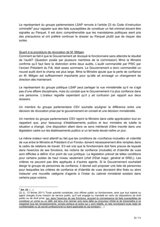 9 / 11
Le représentant du groupe parlementaire LSAP renvoie à l’article 23 du Code d’instruction
criminelle6
pour rappeler que des faits susceptibles de constituer un fait criminel doivent être
signalés au Parquet. Il est donc compréhensible que les mandataires politiques aient pris
des précautions et ont préféré continuer le dossier au Parquet plutôt que de risquer des
suites.
Quant à la procédure de révocation de M. Miltgen
Comment se fait-il que le Gouvernement ait révoqué le fonctionnaire sans attendre le résultat
de l’audit? (Question posée par plusieurs membres de la commission) Mme la Ministre
confirme qu’il faut faire la distinction entre deux audits. L’audit commandité par PWC par
l’ancien Président du FdL était assez sommaire. Le Gouvernement a donc commandité un
nouvel audit dont le champ est plus large. Mme la Ministre ajoute que la perte de confiance
en M. Miltgen est suffisamment importante pour qu’elle ait envisagé un changement de
direction dès maintenant.
Le représentant du groupe politique LSAP peut partager la vue ministérielle qu’il ne s’agit
pas d’une affaire disciplinaire, mais du constat que le Gouvernement n’a plus confiance dans
une personne. L’orateur regrette cependant qu’il y ait confusion par rapport aux deux
dossiers.
Un membre du groupe parlementaire CSV souhaite souligner la différence entre une
décision de révocation prise par le gouvernement en conseil et une décision ministérielle.
Un membre du groupe parlementaire CSV rejoint la Ministre dans cette appréciation tout en
rappelant que, pour beaucoup d’établissements publics et leur ministère de tutelle la
situation a changé. Une disposition allant dans ce sens mériterait d’être inscrite dans une
législation cadre sur les établissements publics si un tel texte devait naître un jour.
Le même orateur rend attentif au fait que les conditions de «confiance mutuelle» et «identité
de vue entre le Ministre et Président d’un Fonds» doivent nécessairement être remplies dans
le cadre de relations de travail. S’il est vrai que le fonctionnaire doit faire preuve de loyauté
dans l'exercice de ses fonctions, les notions de confiance (mutuelle) et d’identité de vues
sont difficiles à définir d’un point de vue juridique. La législation prévoit de telles conditions
pour certains postes de haut niveau seulement (chef d’Etat major, général et SREL). Les
critères ne peuvent pas être appliqués à d’autres agents. Si le Gouvernement souhaitait
élargir le groupe de personnes de confiance, il devrait soit proposer une liste de personnes
pour lesquelles les critères de confiance et d’identité de vues devraient être fixés ou alors
instaurer une nouvelle catégorie d’agents à l’instar du cabinet ministériel existant dans
certains pays voisins.
6
Art. 23. (…)
(2) (L. 13 février 2011) Toute autorité constituée, tout officier public ou fonctionnaire, ainsi que tout salarié ou
agent chargés d’une mission de service public, qu’il soit engagé ou mandaté en vertu de dispositions de droit
public ou de droit privé, qui, dans l’exercice de ses fonctions, acquiert la connaissance de faits susceptibles de
constituer un crime ou un délit, est tenu d’en donner avis sans délai au procureur d’Etat et de transmettre à ce
magistrat tous les renseignements, procès-verbaux et actes qui y sont relatifs, et cela nonobstant toute règle de
confidentialité ou de secret professionnel lui étant applicable le cas échéant.(…)
 
