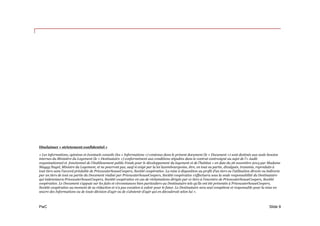 PwC
Disclaimer « strictement confidentiel »
« Les informations, opinions et éventuels conseils (les « Informations ») contenus dans le présent document (le « Document ») sont destinés aux seuls besoins
internes du Ministère du Logement (le « Destinataire ») conformément aux conditions stipulées dans le contrat contresigné au sujet de l’« Audit
organisationnel et fonctionnel de l’établissement public Fonds pour le développement du logement et de l’habitat » en date du 26 novembre 2014 par Madame
Maggy Nagel, Ministre du Logement, et ne pourront pas, sauf si exigé par la loi luxembourgeoise, être, en tout ou partie, divulgués, transmis, reproduits à
tout tiers sans l’accord préalable de PricewaterhouseCoopers, Société coopérative. La mise à disposition au profit d’un tiers ou l’utilisation directe ou indirecte
par un tiers de tout ou partie du Document réalisé par PricewaterhouseCoopers, Société coopérative s’effectuera sous la seule responsabilité du Destinataire
qui indemnisera PricewaterhouseCoopers, Société coopérative en cas de réclamations dirigée par ce tiers à l’encontre de PricewaterhouseCoopers, Société
coopérative. Le Document s’appuie sur les faits et circonstances bien particuliers au Destinataire tels qu’ils ont été présentés à PricewaterhouseCoopers,
Société coopérative au moment de sa rédaction et n’a pas vocation à valoir pour le futur. Le Destinataire sera seul compétent et responsable pour la mise en
œuvre des Informations ou de toute décision d’agir ou de s’abstenir d’agir qui en découlerait selon lui ».
Slide 9
 