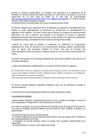2 / 6
annexe au présent procès-verbal. Le ministère met cependant à la disposition de la
Chambre un résumé exécutif (le même document qui sera remis à la presse au cours de
l’après-midi du 21 avril 2015 et publié sur le site web du gouvernement
http://www.gouvernement.lu/4740497/Audit_FdL_Rapport_Executif.pdf). Au fil de la réunion,
il cite en outre certains extraits du rapport.
Le résumé remis à la presse figure en annexe du présent procès-verbal.
M. Hansen rappelle qu’en décembre 2014, le Ministère du oge ent a andaté pour
réaliser un audit organisationnel et fonctionnel du «Fonds pour le développement du
logement et de l'habitat» et audit s’inscrit dans l’optique du progra e gouverne ental
- qui vise réformer les activités et la structure du Fonds du logement,
établissement public autonome auquel incombe un rôle important en matière de construction
de loge ents sociaux d’habitations à bon arché et de loge ents locati s.
’objecti de l’audit était de réaliser un diagnostic de l’e icience de l’organisation
(organigramme, prise de décision) et du fonctionnement (pilotage, gestion opérationnelle,
mise en œuvre des processus étiers) du onds ainsi que de or uler des
reco andations quant aux actions ettre en place en vue de la uture restructuration du
Fonds.
et audit s’est appu é sur une analyse détaillée des documents existants, ainsi que sur 25
entretiens individuels.
’audit a été présenté au comité-directeur et au personnel du Fonds du Logement.
M. le Secrétaire d’État au oge ent annonce que le Parquet a ouvert une instruction contre
X pour prise illégale d’intérêt et tra ic d’in luence dans l’a aire ivingroo de eudelange-
Gare concernant l’acquisition de terrains
Une copie de l’audit a été trans ise au arquet au cours de l’après-midi du 20 avril.
Le résu é exécuti présente l’approche anal tique ainsi que les principaux constats et
recommandations.
e bureau s’est principale ent attaché aux points essentiels suivants:
Le processus de pilotage:
L'entité semble s'éloigner progressivement d'une de ses vocations principales, à savoir la
mise à disposition de logements à coût modéré pour la location.
Les missions politiques ne sont pas efficacement déclinées (pas de programme annuel) et il
n'y a pas de stratégie clairement définie (pas de feuille de route, objectifs, indicateurs de
performance).
Le système de gouvernance n'est pas optimal:
- le contrôle indépendant des procédures (audit interne) n'est pas garanti (et le contrôle de
leur respect/application est limité);
- le Président du Comité directeur assure un double rôle: la gestion opérationnelle et la
supervision;
- le Comité directeur n'a pas un rôle suffisamment actif.
 