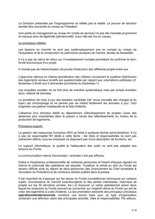 3 / 6
La Direction présentée par l'organigramme ne reflète pas la réalité. Le pouvoir de décision
semble être concentré au niveau du Président.
Une partie du management au niveau N-i (chefs de service) n'a pas été mandaté proprement
et manque ainsi de légitimité opérationnelle. (Leur rôle est mis en cause).
Le processus métiers:
Les besoins du marché ne sont pas systématiquement pris en compte au niveau de
l'acquisition et de la construction du patrimoine (analyses de marché, études de faisabilité).
Il n'y a pas de calcul de retour sur l’investissement complet permettant de confirmer le bien-
fondé économique d'un projet.
Il n'existe pas de hiérarchisation structurée d'exécution des différents projets entre eux.
L'approche retenue en interne (pondération des critères) concernant le système d'attribution
des logements sociaux locatifs est questionnable par rapport aux orientations politiques (cf.
bordereau 2 limité aux 5 demandes prioritaires du bordereau 1).
Les enquêtes sociales ne se font plus de manière systématique mais par simple entretien
et/ou collecte de données.
La procédure de mise à jour des dossiers candidats (réf. revue annuelle des charges et du
loyer) est chronophage et ne permet pas de mettre facilement les données à jour. Ceci
engendre une gestion inadéquate de la liste d'attente.
L'absence d'un directeur dédié au département «Développement de projets» (avec des
absences plus importantes dans le passé) a causé des ralentissements au niveau de la
production de logements.
Processus support:
La gestion des ressources humaines (RH) se limite à quelques tâches administratives. Il n'y
a pas de responsable RH dédié à cette tâche - les rôles et responsabilités ne sont pas
clairement définis, tous les employés ne disposent pas d'une description de fonctions, etc.
Le support informatique, la qualité et l'adéquation des outils ne sont pas adaptés aux
besoins du Fonds.
La communication interne (horizontale / verticale) n'est pas efficace.
Grâce à l'expérience professionnelle de certaines personnes et l'esprit d'équipe régnant en
interne la continuité des opérations est assurée. Toutefois, le climat au sein du Fonds est
devenu difficile suite au départ de deux personnes clés (licenciement du Chef comptable &
révocation du Président) et de nombreux articles publiés dans la presse.
Il est important de s'appuyer sur les atouts du Fonds (compétences techniques sur certains
sujets, connaissance du marché luxembourgeois et des parties intéressées, historique de
projets sur les 30 dernières années, etc.) et d'assurer un cadre opérationnel serein dans
lequel les employés du Fonds peuvent se concentrer sur l'objectif ultime du Fonds qui est de
créer des logements à coûts modérés. La documentation existante des principaux processus
opérationnels/décisionnels constitue une bonne base pour ce type d'organisation
contenant une définition claire des principales activités, rôles et responsabilités. Par ailleurs,
 
