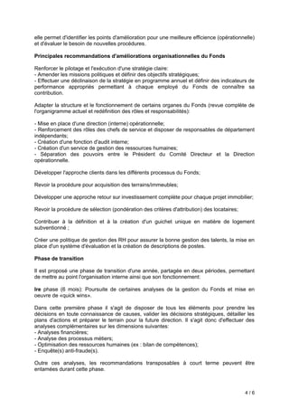 4 / 6
elle permet d'identifier les points d'amélioration pour une meilleure efficience (opérationnelle)
et d'évaluer le besoin de nouvelles procédures.
Principales recommandations d'améliorations organisationnelles du Fonds
Renforcer le pilotage et l'exécution d'une stratégie claire:
- Amender les missions politiques et définir des objectifs stratégiques;
- Effectuer une déclinaison de la stratégie en programme annuel et définir des indicateurs de
performance appropriés permettant à chaque employé du Fonds de connaître sa
contribution.
Adapter la structure et le fonctionnement de certains organes du Fonds (revue complète de
l'organigramme actuel et redéfinition des rôles et responsabilités):
- Mise en place d'une direction (interne) opérationnelle;
- Renforcement des rôles des chefs de service et disposer de responsables de département
indépendants;
- Création d'une fonction d'audit interne;
- Création d'un service de gestion des ressources humaines;
- Séparation des pouvoirs entre le Président du Comité Directeur et la Direction
opérationnelle.
Développer l'approche clients dans les différents processus du Fonds;
Revoir la procédure pour acquisition des terrains/immeubles;
Développer une approche retour sur investissement complète pour chaque projet immobilier;
Revoir la procédure de sélection (pondération des critères d'attribution) des locataires;
Contribuer à la définition et à la création d'un guichet unique en matière de logement
subventionné ;
Créer une politique de gestion des RH pour assurer la bonne gestion des talents, la mise en
place d'un système d'évaluation et la création de descriptions de postes.
Phase de transition
Il est proposé une phase de transition d'une année, partagée en deux périodes, permettant
de mettre au point l'organisation interne ainsi que son fonctionnement:
lre phase (6 mois): Poursuite de certaines analyses de la gestion du Fonds et mise en
oeuvre de «quick wins».
Dans cette première phase il s'agit de disposer de tous les éléments pour prendre les
décisions en toute connaissance de causes, valider les décisions stratégiques, détailler les
plans d'actions et préparer le terrain pour la future direction. Il s'agit donc d'effectuer des
analyses complémentaires sur les dimensions suivantes:
- Analyses financières;
- Analyse des processus métiers;
- Optimisation des ressources humaines (ex : bilan de compétences);
- Enquête(s) anti-fraude(s).
Outre ces analyses, les recommandations transposables à court terme peuvent être
entamées durant cette phase.
 