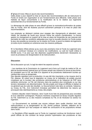 5 / 6
2e
phase (6 mois): Mise en œuvre des recommandations
Cette phase a pour objectif la mise en œuvre des recommandations afin de restructurer le
Fonds et rendre son organisation et son fonctionnement plus efficients. Cette phase sera
réalisée de façon concomitante à la modification de la loi relative aux logements
subventionnés et au fonctionnement du Fonds.
Le démarrage de cette phase ne sera effectif qu'avec la nomination/confirmation de postes
clés du Fonds, dont les titulaires pourront activement participer à la mise en place des
recommandations.
Les employés se déclarent motivés pour engager des changements et attendent, avec
intérêt, les résultats de l'audit pour pouvoir mener les actions d'amélioration. La bonne
gestion du changement en support de la mise en place de l'ensemble de ces mesures doit
permettre de créer les conditions adéquates pour que la nouvelle direction du Fonds puisse
le plus vite possible se concentrer sur la mission du Fonds, à savoir la création de logements
(à coûts et prix modérés) en cohérence avec les missions politiques.
M le Secrétaire d’Etat précise qu’au cours des prochains ois le onds du oge ent sera
occupé continuer l’anal se et enta er les odi ications e coût de l’audit s’élève
56.000 euros. Il se peut que des dépenses supplémentaires deviennent nécessaires au
cours du processus de réorganisation et de restructuration.
Discussion
De la discussion qui suit il s’agit de retenir les aspects suivants:
- Les membres de la Commission du Logement sont d’avis qu’il s’agit de ettre le FdL en
état de onctionne ent opti al pour qu’il puisse re plir ses issions en bonne et due or e.
Ils constatent que le d est doté d’un appareil et de procédures relative ent lourdes qui
méritent être revus et réorganisés.
Des députés regrettent que la production n’a pas été très i portante vu les o ens dont le
FdL dispose. Ils notent que la stagnation au niveau de la réalisation de projets pourrait
s’expliquer par la lourdeur des procédures ad inistratives et de l’absence de A dans
certaines communes. Le FdL est intervenu dans les quartiers plus compliqués ou sur des
terrains nécessitant une décontamination. De tels projets sont longs et difficiles à réaliser et
ne génèrent pas de suite des résultats. Le Gouverne ent note dans ce contexte l’absence
au niveau du FdL, d’un instru ent d’anal se per ettant de déterminer les raisons qui
provoquent des ralentissements au niveau des projets.
- ertains députés notent l’absence dans l’audit d’une liste de perspectives plus concrètes
et d’un calendrier contraignant. Plusieurs e bres s’expri ent en aveur d’audits réguliers
du FdL notamment au vu des missions complexes du FdL et de l’évolution du secteur du
logement.
- Le Gouvernement ne souhaite pas encore indiquer dans quelle direction iront des
restructurations ou la réorganisation du FdL (forme juridique, activités, sélection de la
clientèle) esti ant qu’il aut anal ser en détail les conclusions et les propositions é ises
dans l’audit.
- Le Secrétaire d’Etat rappelle que le Fonds du Logement continue de fonctionner mais il
paraît di icile de dire co bien de te ps prendra l’opti isation des procédures et des
 