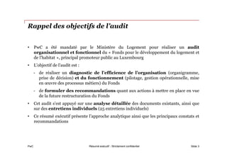 PwC
Rappel des objectifs de l’audit
• PwC a été mandaté par le Ministère du Logement pour réaliser un audit
organisationnel et fonctionnel du « Fonds pour le développement du logement et
de l’habitat », principal promoteur public au Luxembourg
• L’objectif de l’audit est :
- de réaliser un diagnostic de l’efficience de l’organisation (organigramme,
prise de décision) et du fonctionnement (pilotage, gestion opérationnelle, mise
en œuvre des processus métiers) du Fonds
- de formuler des recommandations quant aux actions à mettre en place en vue
de la future restructuration du Fonds
• Cet audit s’est appuyé sur une analyse détaillée des documents existants, ainsi que
sur des entretiens individuels (25 entretiens individuels)
• Ce résumé exécutif présente l’approche analytique ainsi que les principaux constats et
recommandations
Slide 3Résumé exécutif - Strictement confidentiel
 