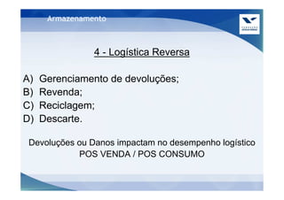 Armazenamento



                4 - Logística Reversa

A)   Gerenciamento de devoluções;
B)   Revenda;
C)   Reciclagem;
D)   Descarte.

 Devoluções ou Danos impactam no desempenho logístico
            POS VENDA / POS CONSUMO
 
