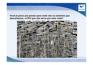 Você já parou pra pensar para onde vão os celulares que
descartamos, a CPU que não serve pra mais nada?
 