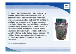 Só no ano passado foram vendidos mais de 10
milhões de computadores em todo o país. Os
dados referentes aos celulares são ainda mais
impressionantes, existem no Brasil 130 milhões de
celulares em funcionamento (fora os que estão
guardados, já que foram substituídos por modelos
mais novos) os quais em média são substituídos
por modelos mais modernos a cada 18 meses. O
volume de lâmpadas fluorescentes e eletrônicas
também não fica atrás. Estima-se que mais de 100
milhões dessas lâmpadas sejam descartadas por
ano no Brasil, sendo que apenas 6% são
recicladas.
Fonte: http://trendspotterbrasil.blogspot.com/
 