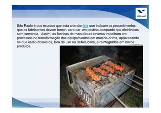 São Paulo é dos estados que esta criando leis que indicam os procedimentos
que os fabricantes devem tomar, para dar um destino adequado aos eletrônicos
sem serventia. Assim, as fábricas de manufatura reversa trabalham em
processos de transformação dos equipamentos em matéria-prima, aproveitando
os que estão obsoletos, fora de uso ou defeituosos, e reintegrados em novos
produtos.
 