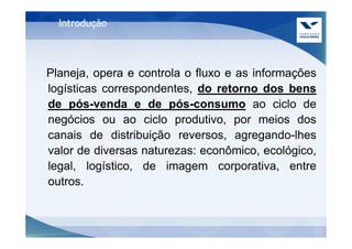 Introdução




Planeja, opera e controla o fluxo e as informações
logísticas correspondentes, do retorno dos bens
de pós-venda e de pós-consumo ao ciclo de
negócios ou ao ciclo produtivo, por meios dos
canais de distribuição reversos, agregando-lhes
valor de diversas naturezas: econômico, ecológico,
legal, logístico, de imagem corporativa, entre
outros.
 