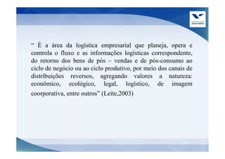“ É a área da logística empresarial que planeja, opera e
controla o fluxo e as informações logísticas correspondente,
do retorno dos bens de pós – vendas e de pós-consumo ao
ciclo de negócio ou ao ciclo produtivo, por meio dos canais de
distribuições reversos, agregando valores a natureza:
econômico, ecológico, legal, logístico, de imagem
coorporativa, entre outros” (Leite,2003)
 