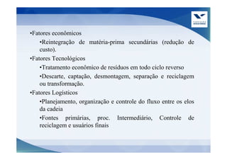 •Fatores econômicos
    •Reintegração de matéria-prima secundárias (redução de
    custo).
•Fatores Tecnológicos
    •Tratamento econômico de resíduos em todo ciclo reverso
    •Descarte, captação, desmontagem, separação e reciclagem
    ou transformação.
•Fatores Logísticos
    •Planejamento, organização e controle do fluxo entre os elos
    da cadeia
    •Fontes primárias, proc. Intermediário, Controle de
    reciclagem e usuários finais
 