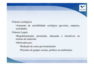 •Fatores ecológicos
    •Aumento de sensibilidade ecológica (governo, empresa,
    sociedade).
•Fatores Legais
    •Regulamentação, promoção, educação e incentivos ao
    retorno de materiais
    •Motivados por:
        •Redução de custo governamentais
        •Pressões de grupos sociais, político ou ambientais.
 