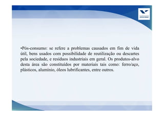 •Pós-consumo: se refere a problemas causados em fim de vida
útil, bens usados com possibilidade de reutilização ou descartes
pela sociedade, e resíduos industriais em geral. Os produtos-alvo
desta área são constituídos por materiais tais como: ferro/aço,
plásticos, alumínio, óleos lubrificantes, entre outros.
 