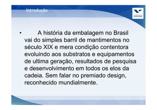 Introdução




•        A história da embalagem no Brasil
    vai do simples barril de mantimentos no
    século XIX e mera condição contentora
    evoluindo aos substratos e equipamentos
    de ultima geração, resultados de pesquisa
    e desenvolvimento em todos os elos da
    cadeia. Sem falar no premiado design,
    reconhecido mundialmente.
 