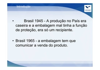 Introdução




•        Brasil 1945 - A produção no País era
    caseira e a embalagem mal tinha a função
    de proteção, era só um recipiente.

• Brasil 1965 - a embalagem tem que
  comunicar a venda do produto.
 