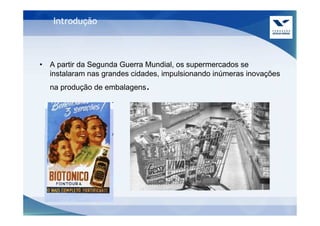 Introdução



• A partir da Segunda Guerra Mundial, os supermercados se
  instalaram nas grandes cidades, impulsionando inúmeras inovações
  na produção de embalagens.
 