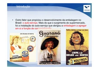 Introdução



• Outro fator que propiciou o desenvolvimento da embalagem no
  Brasil: o auto-serviço. Mais do que o surgimento do supermercado,
  foi a instalação do auto-serviço que obrigou a embalagem a agregar
  em si a função de comercialização.
 