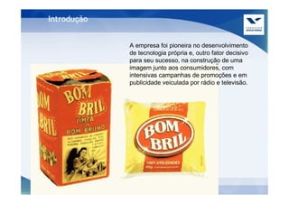 Introdução


             A empresa foi pioneira no desenvolvimento
             de tecnologia própria e, outro fator decisivo
             para seu sucesso, na construção de uma
             imagem junto aos consumidores, com
             intensivas campanhas de promoções e em
             publicidade veiculada por rádio e televisão.
 