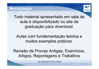 Metodologia

  Todo material apresentado em sala de
     aula é disponibilizado no site da
       graduação para download.

   Aulas com fundamentação teórica e
       muitos exemplos práticos.

 Revisão de Provas Antigas, Exercícios,
   Artigos, Reportagens e Trabalhos
              Log. Empresarial - Bruno Gomes
 