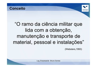 Conceito



 “O ramo da ciência militar que
      lida com a obtenção,
  manutenção e transporte de
 material, pessoal e instalações”
                                            (Websters,1993)



           Log. Empresarial - Bruno Gomes
 