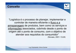 Conceito



 “Logística é o processo de planejar, implementar e
      controlar de maneira eficiente o fluxo e a
armazenagem de produtos, bem como os serviços e
informações associados, cobrindo desde o ponto de
 origem até o ponto de consumo, com o objetivo de
       atender aos requisitos do consumidor”
                                                   (Novaes, 2001 / CLM)




                  Log. Empresarial - Bruno Gomes
 