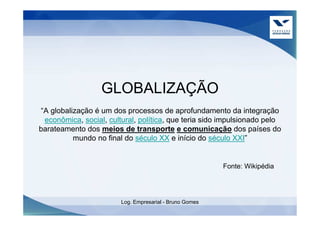 GLOBALIZAÇÃO
“A globalização é um dos processos de aprofundamento da integração
 econômica, social, cultural, política, que teria sido impulsionado pelo
barateamento dos meios de transporte e comunicação dos países do
          mundo no final do século XX e início do século XXI”


                                                         Fonte: Wikipédia




                        Log. Empresarial - Bruno Gomes
 
