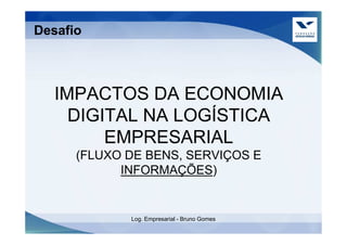 Desafio



   IMPACTOS DA ECONOMIA
     DIGITAL NA LOGÍSTICA
         EMPRESARIAL
      (FLUXO DE BENS, SERVIÇOS E
            INFORMAÇÕES)


             Log. Empresarial - Bruno Gomes
 