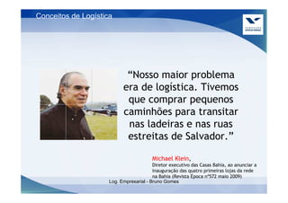 Conceitos de Logística




                            “Nosso maior problema
                           era de logística. Tivemos
                            que comprar pequenos
                           caminhões para transitar
                            nas ladeiras e nas ruas
                            estreitas de Salvador.”

                                        Michael Klein,
                                         Diretor executivo das Casas Bahia, ao anunciar a
                                         inauguração das quatro primeiras lojas da rede
                                         na Bahia (Revista Época nº572 maio 2009)
                     Log. Empresarial - Bruno Gomes
 