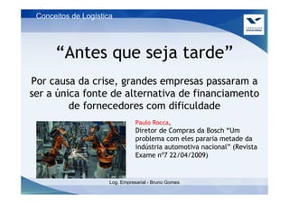 Conceitos de Logística




      “Antes que seja tarde”
Por causa da crise, grandes empresas passaram a
ser a única fonte de alternativa de financiamento
         de fornecedores com dificuldade
                                 Paulo Rocca,
                                 Diretor de Compras da Bosch “Um
                                 problema com eles pararia metade da
                                 indústria automotiva nacional” (Revista
                                 Exame nº7 22/04/2009)


                      Log. Empresarial - Bruno Gomes
 
