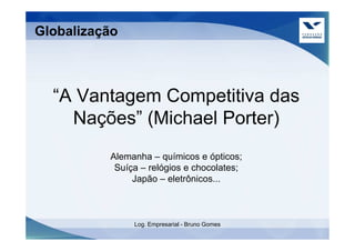 Globalização



  “A Vantagem Competitiva das
    Nações” (Michael Porter)
          Alemanha – químicos e ópticos;
           Suíça – relógios e chocolates;
               Japão – eletrônicos...



               Log. Empresarial - Bruno Gomes
 