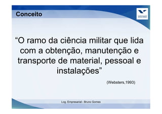 Conceito



“O ramo da ciência militar que lida
  com a obtenção, manutenção e
 transporte de material, pessoal e
           instalações”
                                             (Websters,1993)



            Log. Empresarial - Bruno Gomes
 