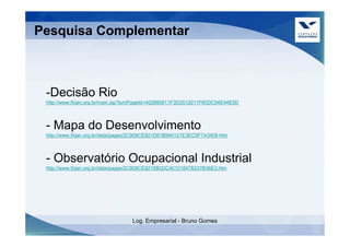 Pesquisa Complementar



 -Decisão Rio
 http://www.firjan.org.br/main.jsp?lumPageId=402880811F3D2512011F60DC54E44E5D




 - Mapa do Desenvolvimento
 http://www.firjan.org.br/data/pages/2C908CE921D61B940121E3EC5F7A3408.htm




 - Observatório Ocupacional Industrial
 http://www.firjan.org.br/data/pages/2C908CE9215B0DC401216476237B36E3.htm




                                   Log. Empresarial - Bruno Gomes
 