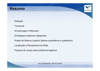 Resumo


 Estoques

 Transporte

 Armazenagem e Manuseio

 Embalagens (sistemas inteligentes)

 Projeto de Sistema Logístico (fatores quantitativos e qualitativos)

 Localização e Planejamento de Rede

 Pesquisa de campo sobre problemas logísticos




                           Log. Empresarial - Bruno Gomes
 