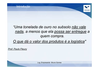 Introdução




    “Uma tonelada de ouro no subsolo não vale
     nada, a menos que ela possa ser entregue a
                    quem compra.
    O que dá o valor dos produtos é a logística"
Prof. Paulo Fleury




                     Log. Empresarial - Bruno Gomes
 