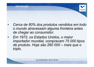 Introdução




•   Cerca de 80% dos produtos vendidos em todo
    o mundo atravessam alguma fronteira antes
    de chegar ao consumidor.
•   Em 1972, os Estados Unidos, o maior
    importador mundial, compravam 75 000 tipos
    de produto. Hoje são 260 000 – mais que o
    triplo.

                  Log. Empresarial - Bruno Gomes
 