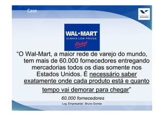 Case




“O Wal-Mart, a maior rede de varejo do mundo,
  tem mais de 60.000 fornecedores entregando
     mercadorias todos os dias somente nos
      Estados Unidos. É necessário saber
  exatamente onde cada produto está e quanto
        tempo vai demorar para chegar”
               60.000 fornecedores
               Log. Empresarial - Bruno Gomes
 