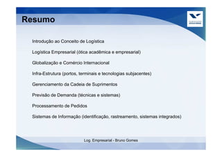 Resumo

 Introdução ao Conceito de Logística

 Logística Empresarial (ótica acadêmica e empresarial)

 Globalização e Comércio Internacional

 Infra-Estrutura (portos, terminais e tecnologias subjacentes)

 Gerenciamento da Cadeia de Suprimentos

 Previsão de Demanda (técnicas e sistemas)

 Processamento de Pedidos

 Sistemas de Informação (identificação, rastreamento, sistemas integrados)




                           Log. Empresarial - Bruno Gomes
 