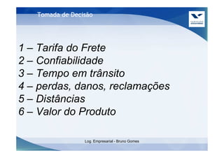 Tomada de Decisão




1 – Tarifa do Frete
2 – Confiabilidade
3 – Tempo em trânsito
4 – perdas, danos, reclamações
5 – Distâncias
6 – Valor do Produto

                 Log. Empresarial - Bruno Gomes
 