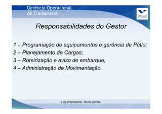 Gerência Operacional
     de Transportes

        Responsabilidades do Gestor

1 – Programação de equipamentos e gerência de Pátio;
2 – Planejamento de Cargas;
3 – Roteirização e aviso de embarque;
4 – Administração de Movimentação.




                    Log. Empresarial - Bruno Gomes
 