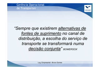 Gerência Operacional
 de Transportes




“Sempre que existirem alternativas de
   fontes de suprimento no canal de
  distribuição, a escolha do serviço de
    transporte se transformará numa
        decisão conjunta” BOWERSOX


                Log. Empresarial - Bruno Gomes
 