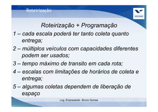Roteirização


           Roteirização + Programação
1 – cada escala poderá ter tanto coleta quanto
    entrega;
2 – múltiplos veículos com capacidades diferentes
    podem ser usados;
3 – tempo máximo de transito em cada rota;
4 – escalas com limitações de horários de coleta e
    entrega;
5 – algumas coletas dependem de liberação de
    espaço
                    Log. Empresarial - Bruno Gomes
 