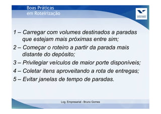 Boas Práticas
     em Roteirização



1 – Carregar com volumes destinados a paradas
    que estejam mais próximas entre sim;
2 – Começar o roteiro a partir da parada mais
    distante do depósito;
3 – Privilegiar veículos de maior porte disponíveis;
4 – Coletar itens aproveitando a rota de entregas;
5 – Evitar janelas de tempo de paradas.


                       Log. Empresarial - Bruno Gomes
 