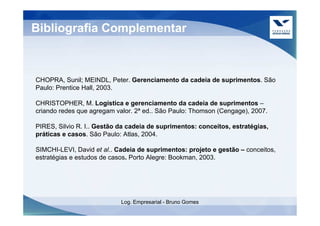Bibliografia Complementar



CHOPRA, Sunil; MEINDL, Peter. Gerenciamento da cadeia de suprimentos. São
Paulo: Prentice Hall, 2003.

CHRISTOPHER, M. Logística e gerenciamento da cadeia de suprimentos –
criando redes que agregam valor. 2ª ed.. São Paulo: Thomson (Cengage), 2007.

PIRES, Silvio R. I.. Gestão da cadeia de suprimentos: conceitos, estratégias,
práticas e casos. São Paulo: Atlas, 2004.

SIMCHI-LEVI, David et al.. Cadeia de suprimentos: projeto e gestão – conceitos,
estratégias e estudos de casos. Porto Alegre: Bookman, 2003.




                            Log. Empresarial - Bruno Gomes
 