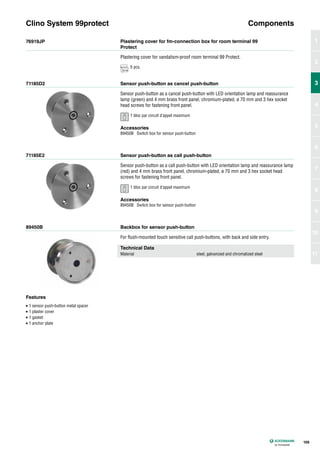 76919JP
71185D2
71185E2
89450B
Plastering cover for fm-connection box for room terminal 99
Protect
Sensor push-button as cancel push-button
Sensor push-button as call push-button
Backbox for sensor push-button
Plastering cover for vandalism-proof room terminal 99 Protect.
Sensor push-button as a cancel push-button with LED orientation lamp and reassurance
lamp (green) and 4 mm brass front panel, chromium-plated, ø 70 mm and 3 hex socket
head screws for fastening front panel.
Sensor push-button as a call push-button with LED orientation lamp and reassurance lamp
(red) and 4 mm brass front panel, chromium-plated, ø 70 mm and 3 hex socket head
screws for fastening front panel.
For flush-mounted touch sensitive call push-buttons, with back and side entry.
Clino System 99protect Components
Technical Data
Material steel, galvanized and chromatized steel
Accessories
89450B Switch box for sensor push-button
Accessories
89450B Switch box for sensor push-button
Features
• 1 sensor push-button metal spacer
• 1 plaster cover
• 1 gasket
• 1 anchor plate
109
1
2
3
4
5
6
7
8
9
10
11
3
5 pcs.
1 bloc par circuit d’appel maximum
1 bloc par circuit d’appel maximum
 