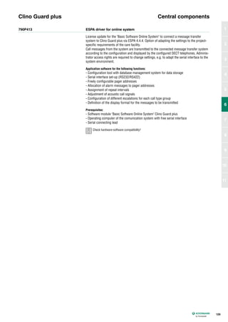 790P413 ESPA driver for online system
License update for the "Basic Software Online System" to connect a message transfer
system to Clino Guard plus via ESPA 4.4.4. Option of adapting the settings to the project-
specific requirements of the care facility.
Call messages from the system are transmitted to the connected message transfer system
according to the configuration and displayed by the configured DECT telephones. Adminis-
trator access rights are required to change settings, e.g. to adapt the serial interface to the
system environment.
Application software for the following functions:
- Configuration tool with database management system for data storage
- Serial interface set-up (RS232/RS422)
- Freely configurable pager addresses
- Allocation of alarm messages to pager addresses
- Assignment of repeat intervals
- Adjustment of acoustic call signals
- Configuration of different escalations for each call type group
- Definition of the display format for the messages to be transmitted
Prerequisites:
- Software module "Basic Software Online System" Clino Guard plus
- Operating computer of the comunication system with free serial interface
- Serial connecting lead
Clino Guard plus Central components
129
1
2
3
4
5
6
7
8
9
10
11
6
Check hardware-software compatibility!
 