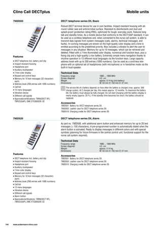 790D500
790D520
DECT telephone series D5, Basic
DECT telephone series D5, Alarm
Robust DECT terminal device for use in care facilities. Impact-resistant housing with all-
round rubber seal and antimicrobial surface. Resistant to disinfectants and dust and
splash-proof (protection rating IP65), optimized for tough, everyday work. Features long
talk and standby times. As a mobile device that conforms to the DECT/GAP standard, it can
be used as a cordless telephone and, when connected to the nurse call system, is able to
transmit data signals from system messages (calls, alarms, technical messages, and
faults). In-coming messages are shown on the high-quality color display and a tone is
emitted according to the predefined priority. Also includes a vibrator to alert the user to
messages in any situation. Memory for up to 10 messages, which can be retrieved and
deleted. Fitted with a 7-line illuminated color display, numerical and function keys, plus a
fixing clip and a high-quality Li-Ion battery. Extremely simple menu navigation thanks to
intuitive operation in 13 different local languages via the function keys. Large capacity
address book with up to 200 entries (1000 numbers). Can be used as a cord-less tele-
phone with an optional set of headphones (with microphone) or in handsfree mode via the
built-in loud-speaker.
As part no. 790D500, with additional alarm button and enhanced memory for up to 20 text
messages (> 150 characters). A pre-programmed number is automatically dialed when the
alarm button is activated. Ready to display messages in different colors and with special
symbols (planning for future firmware in the central control unit, functional support for the
nurse call system required).
Clino Call DECTplus Mobile units
Technical Data
Frequency range 1880 ... 1900 MHz
Screen diagonal 4.5 cm
Weight approx. 0.14 kg (incl.battery)
Dimensions W: 53 mm H: 152 mm D: 27 mm
Technical Data
Frequency range 1880 ... 1900 MHz
Screen diagonal 4.5 cm
Weight approx. 0.14 kg
Dimensions W: 53 mm H: 152 mm D: 27 mm
Accessories
790D501 Battery for DECT telephone series D5
790D503 Leather case for DECT telephone series D5
790D510 Charging cradle for DECT telephone series D5
Accessories
790D501 Battery for DECT telephone series D5
790D503 Leather case for DECT telephone series D5
790D510 Charging cradle for DECT telephone series D5
Features
• DECT telephone incl. battery and clip
• Impact-resistant housing
• Headphone port
• Auxiliary loudspeaker
• 7-line color display
• Keypad and control keys
• Memory for 10 text messages (32 characters
each)
• Address book (200 entries with 1000 numbers)
• Call list
• 13 menu languages
• Vibration device
• Different call signals
• Approvals/certifications: TBR6(DECT RF),
TBR22(GAP), EMC ETS300329, CE
Features
• DECT telephone incl. battery and clip
• Impact-resistant housing
• Headphone port
• Auxiliary loudspeaker
• 7-line color display
• Keypad and control keys
• Memory for 10 text messages (32 characters
each)
• Address book (200 entries with 1000 numbers)
• Call list
• 13 menu languages
• Vibration device
• Different call signals
• Alarm button
• Approvals/certifications: TBR6(DECT RF),
TBR22(GAP), EMC ETS300329, CE
144 www.ackermann-clino.com
The service life of a battery depends on how often the battery is charged (max. approx. 500
charge cycles). At 2 charges per day, this means approx. 12 months. To maximize the battery
life, the battery must always be fully charged. Do not start charging until the battery display is
nearly empty (approx. 20 %). If the standby time becomes too short, the battery should be
replaced.
 